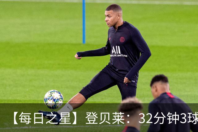 【每日之星】登贝莱：32分钟3球封神 用闪电帽子戏法让批评者闭嘴