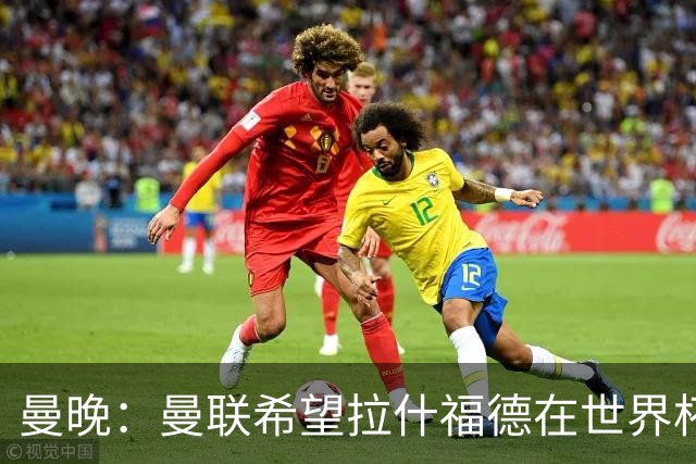 曼晚：曼联希望拉什福德在世界杯尽可能表现出色，这有助于出售他